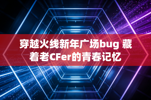 穿越火线新年广场bug 藏着老CFer的青春记忆