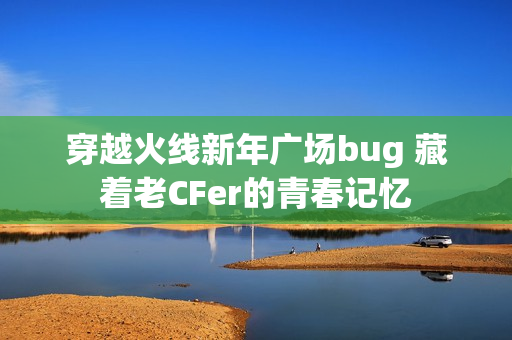 穿越火线新年广场bug 藏着老CFer的青春记忆