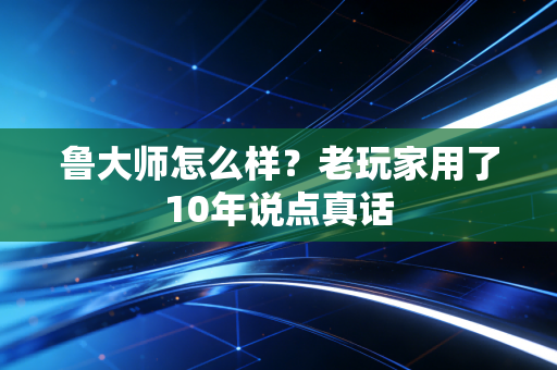 鲁大师怎么样？老玩家用了10年说点真话