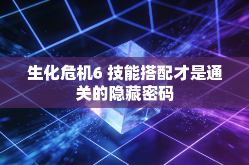 生化危机6 技能搭配才是通关的隐藏密码