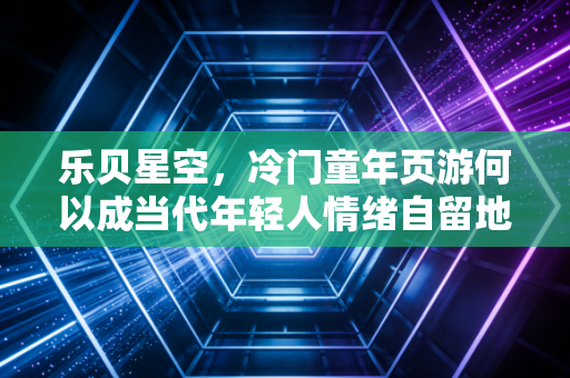 乐贝星空，冷门童年页游何以成当代年轻人情绪自留地