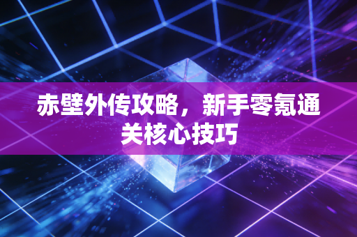 赤壁外传攻略，新手零氪通关核心技巧