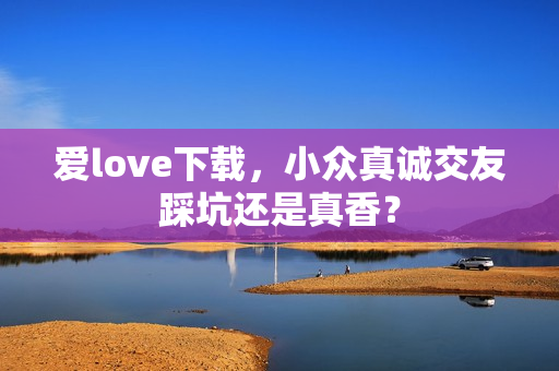 爱love下载，小众真诚交友踩坑还是真香？
