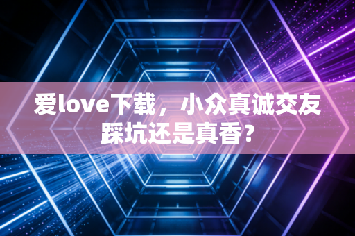 爱love下载，小众真诚交友踩坑还是真香？