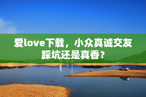 爱love下载，小众真诚交友踩坑还是真香？