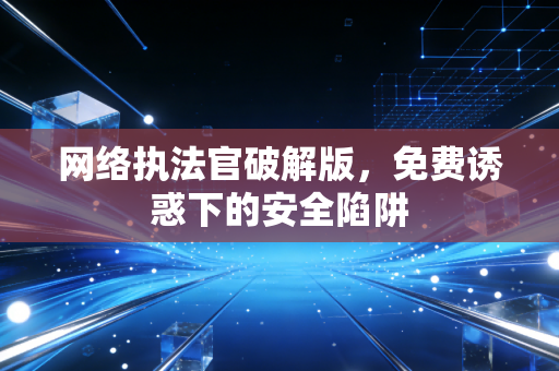 网络执法官破解版，免费诱惑下的安全陷阱