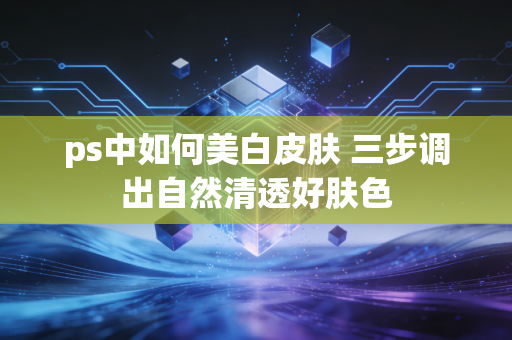ps中如何美白皮肤 三步调出自然清透好肤色