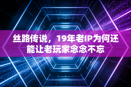 丝路传说，19年老IP为何还能让老玩家念念不忘
