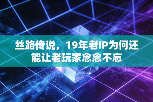丝路传说，19年老IP为何还能让老玩家念念不忘
