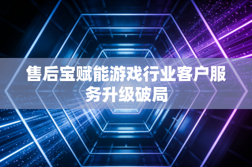 售后宝赋能游戏行业客户服务升级破局