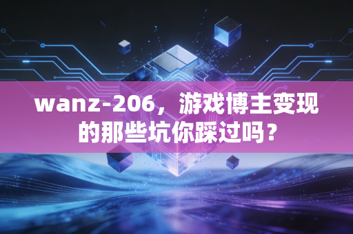 wanz-206，游戏博主变现的那些坑你踩过吗？