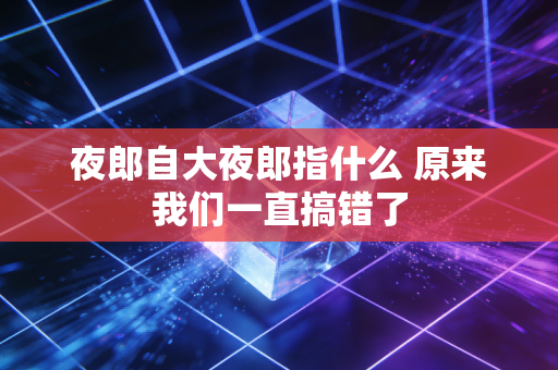 夜郎自大夜郎指什么 原来我们一直搞错了