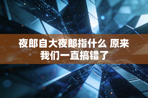 夜郎自大夜郎指什么 原来我们一直搞错了