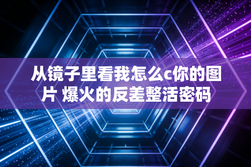 从镜子里看我怎么c你的图片 爆火的反差整活密码