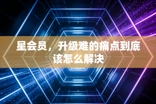 星会员，升级难的痛点到底该怎么解决