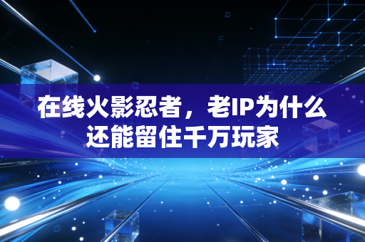 在线火影忍者，老IP为什么还能留住千万玩家
