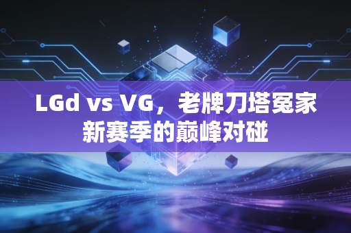 LGd vs VG，老牌刀塔冤家新赛季的巅峰对碰