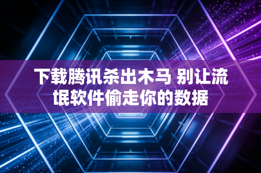 下载腾讯杀出木马 别让流氓软件偷走你的数据