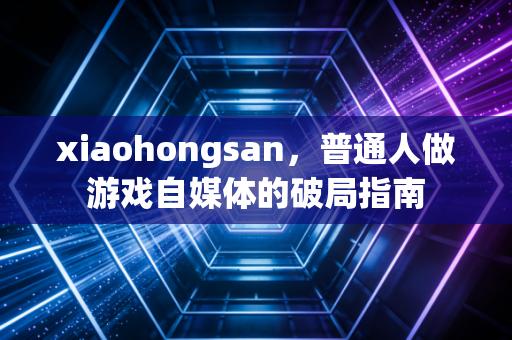 xiaohongsan，普通人做游戏自媒体的破局指南