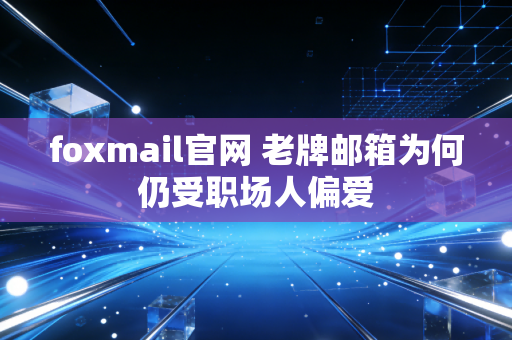 foxmail官网 老牌邮箱为何仍受职场人偏爱