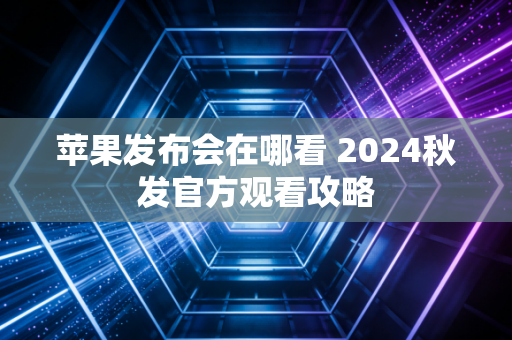 苹果发布会在哪看 2024秋发官方观看攻略