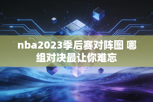 nba2023季后赛对阵图 哪组对决最让你难忘