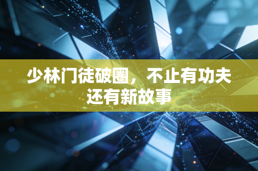 少林门徒破圈，不止有功夫还有新故事