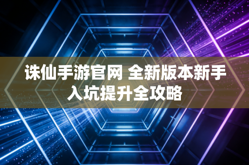 诛仙手游官网 全新版本新手入坑提升全攻略