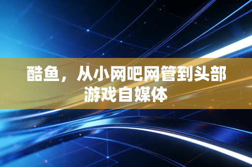 酷鱼，从小网吧网管到头部游戏自媒体