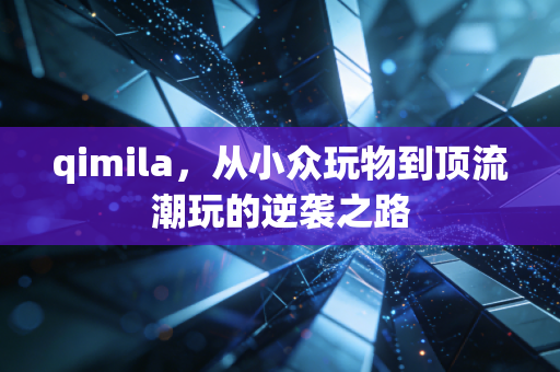 qimila，从小众玩物到顶流潮玩的逆袭之路