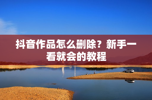 抖音作品怎么删除？新手一看就会的教程