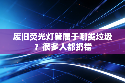 废旧荧光灯管属于哪类垃圾？很多人都扔错