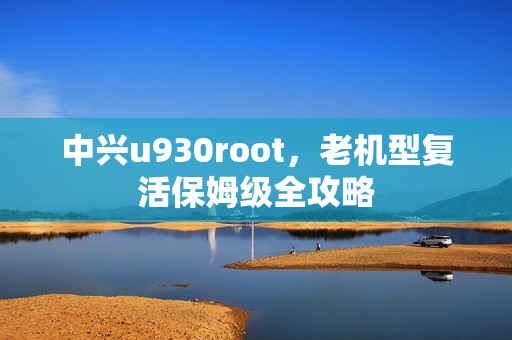 中兴u930root，老机型复活保姆级全攻略