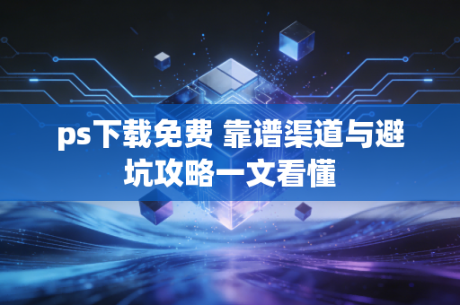 ps下载免费 靠谱渠道与避坑攻略一文看懂