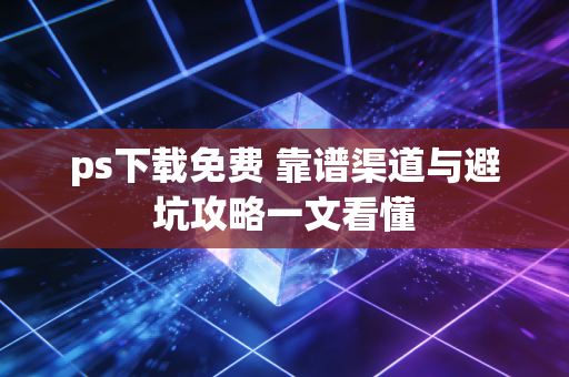 ps下载免费 靠谱渠道与避坑攻略一文看懂