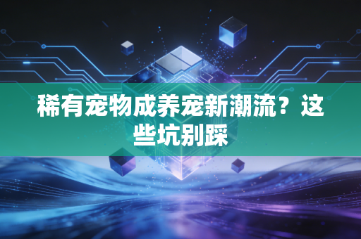 稀有宠物成养宠新潮流？这些坑别踩