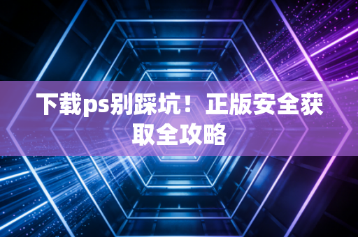 下载ps别踩坑！正版安全获取全攻略