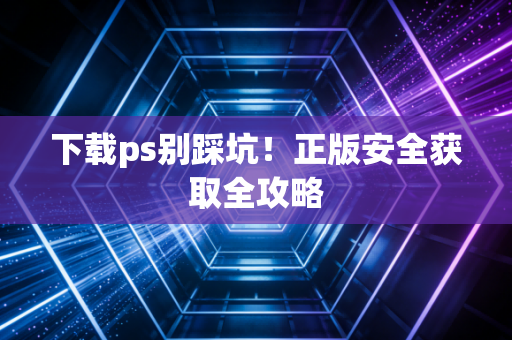 下载ps别踩坑！正版安全获取全攻略