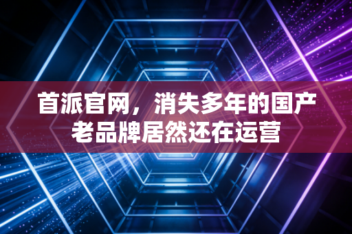首派官网，消失多年的国产老品牌居然还在运营