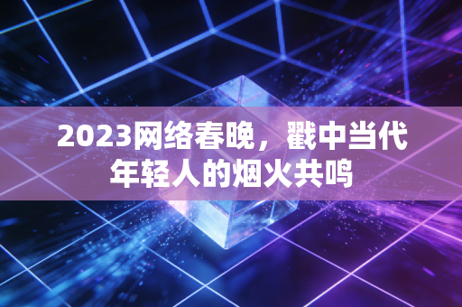 2023网络春晚，戳中当代年轻人的烟火共鸣