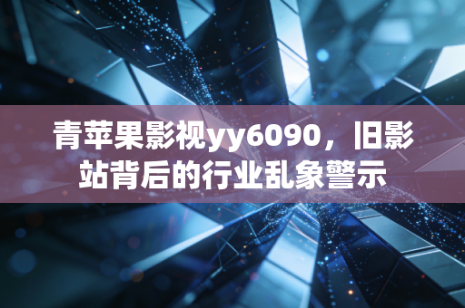 青苹果影视yy6090，旧影站背后的行业乱象警示