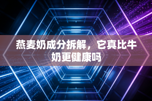 燕麦奶成分拆解，它真比牛奶更健康吗