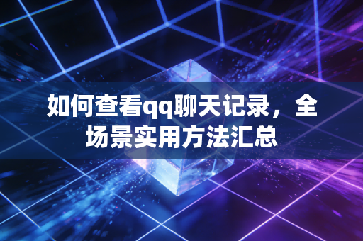 如何查看qq聊天记录，全场景实用方法汇总