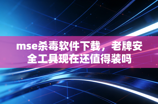 mse杀毒软件下载，老牌安全工具现在还值得装吗