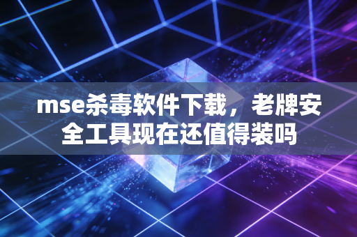 mse杀毒软件下载，老牌安全工具现在还值得装吗