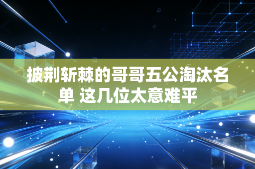 披荆斩棘的哥哥五公淘汰名单 这几位太意难平