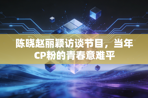 陈晓赵丽颖访谈节目，当年CP粉的青春意难平