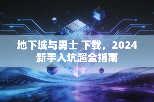地下城与勇士 下载，2024新手入坑超全指南