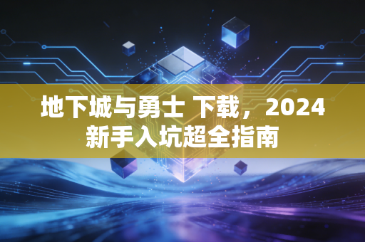 地下城与勇士 下载，2024新手入坑超全指南