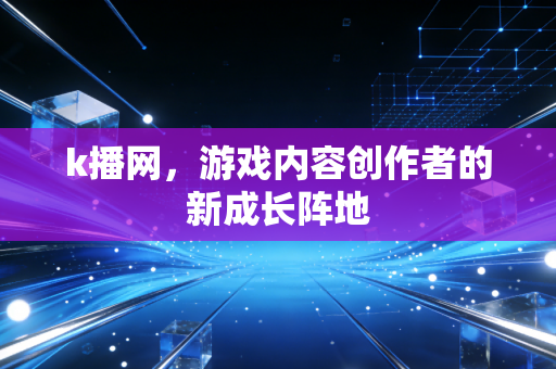 k播网，游戏内容创作者的新成长阵地